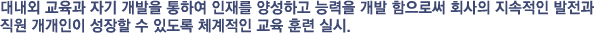 대내외 교육과 자기 개발을 통하여 인재를 양성하고 능력을 개발 함으로써 회사의 지속적인 발전과 직원 개개인이 성장할 수 있도록 체계적인 교육 훈련 실시.